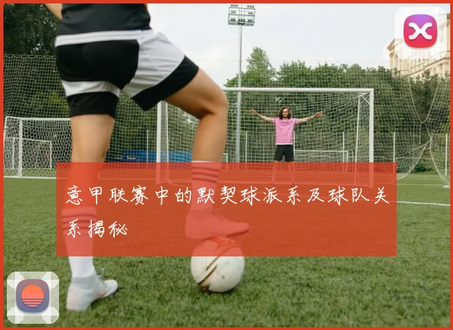 意甲联赛中的默契球派系及球队关系揭秘